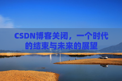 CSDN博客关闭，一个时代的结束与未来的展望